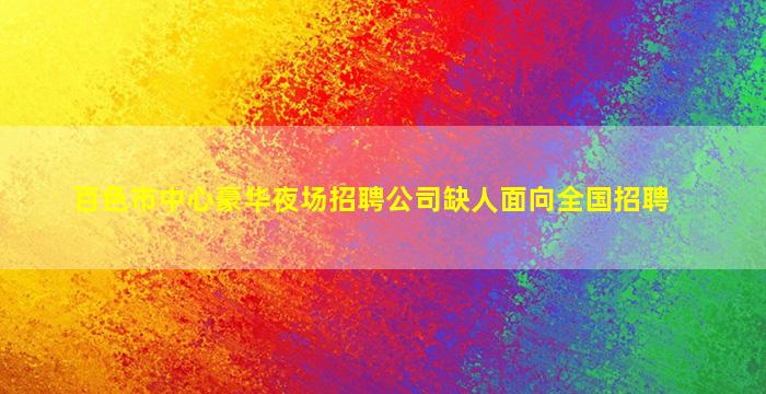 百色市中心豪华夜场招聘公司缺人面向全国招聘
